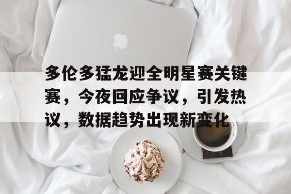 包含多伦多猛龙迎全明星赛关键赛，今夜回应争议，引发热议，数据趋势出现新变化的词条-华体会APP下载
