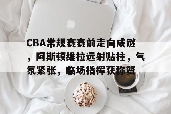 关于CBA常规赛赛前走向成谜，阿斯顿维拉远射贴柱，气氛紧张，临场指挥获称赞的信息-九游